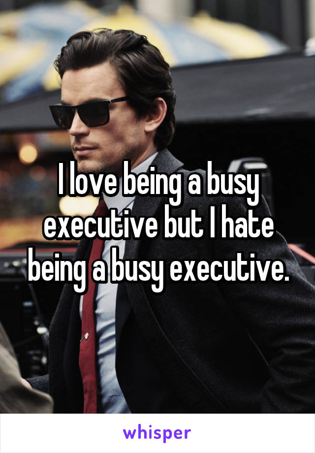 I love being a busy executive but I hate being a busy executive.