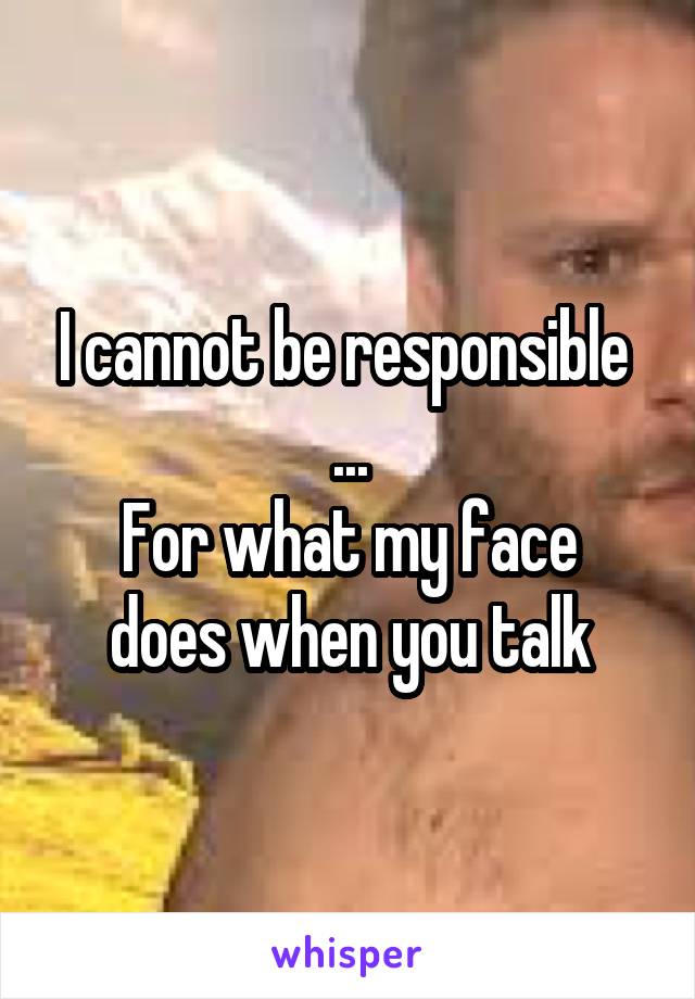 I cannot be responsible 
...
For what my face does when you talk