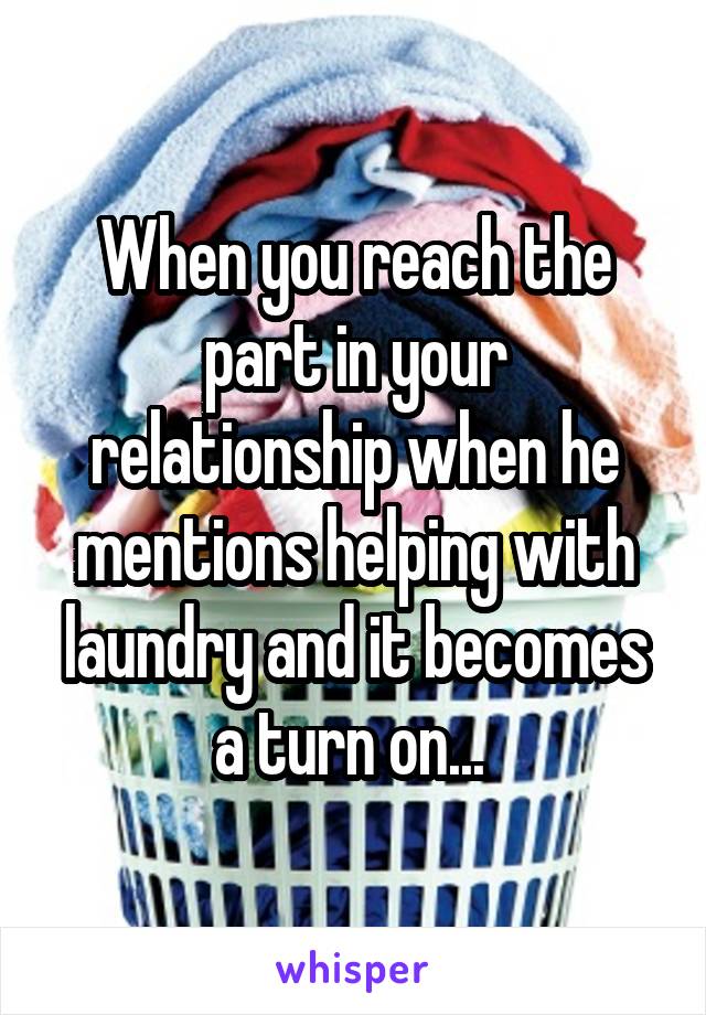 When you reach the part in your relationship when he mentions helping with laundry and it becomes a turn on... 