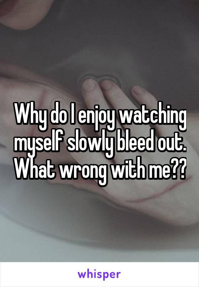 Why do I enjoy watching myself slowly bleed out. What wrong with me??