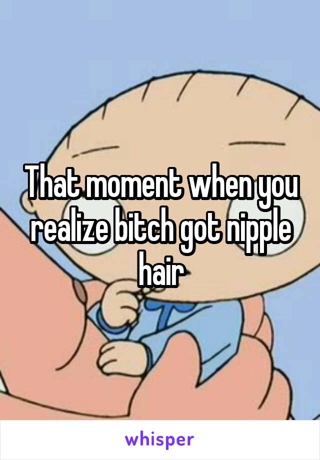 That moment when you realize bitch got nipple hair