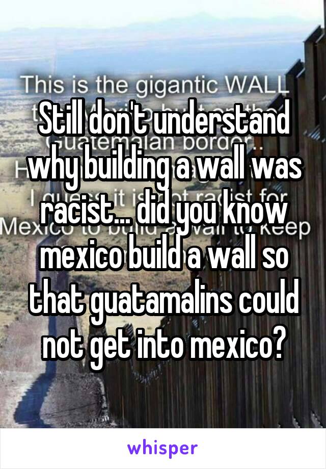 Still don't understand why building a wall was racist... did you know mexico build a wall so that guatamalins could not get into mexico?