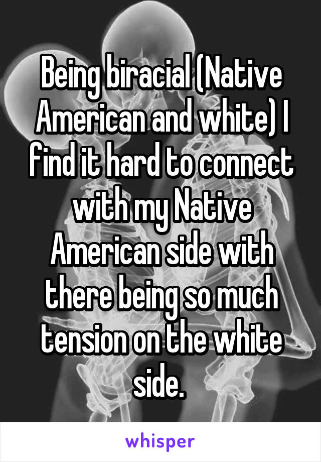 Being biracial (Native American and white) I find it hard to connect with my Native American side with there being so much tension on the white side. 