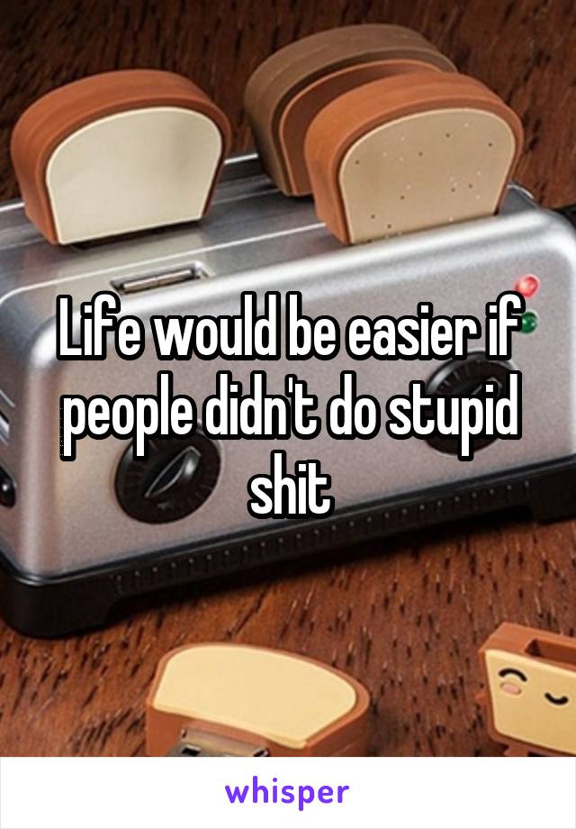 Life would be easier if people didn't do stupid shit