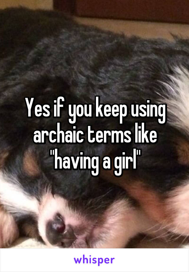 Yes if you keep using archaic terms like "having a girl"