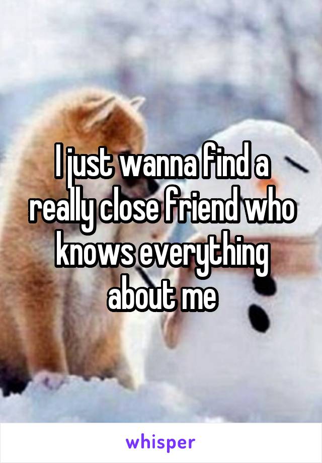 I just wanna find a really close friend who knows everything about me