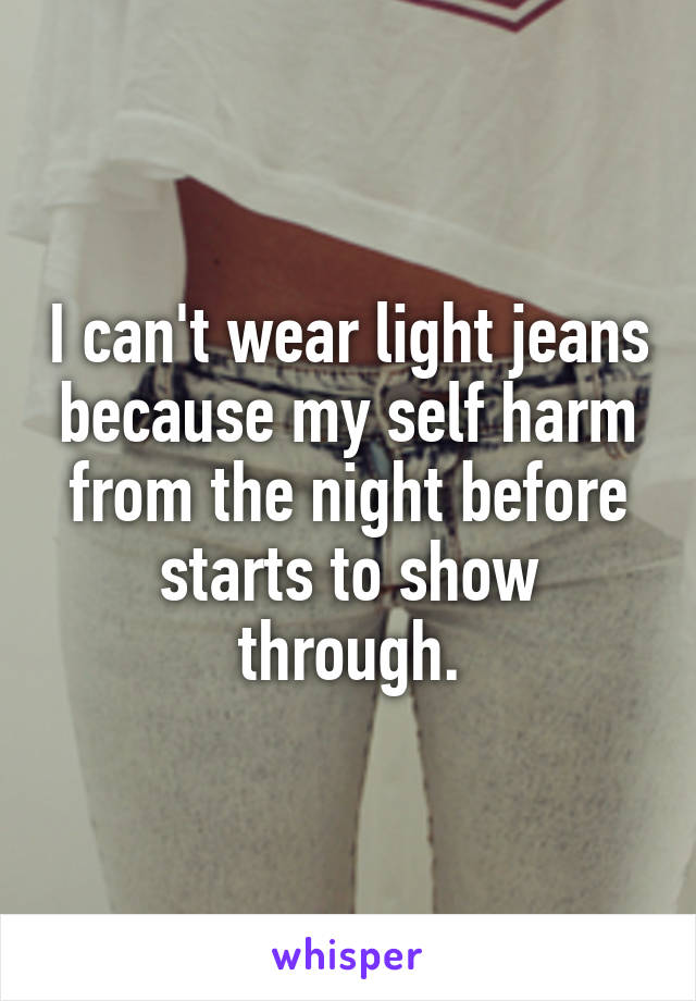 I can't wear light jeans because my self harm from the night before starts to show through.