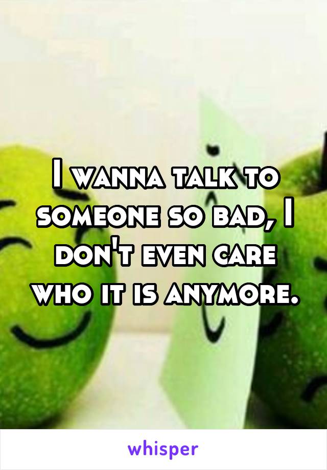 I wanna talk to someone so bad, I don't even care who it is anymore.