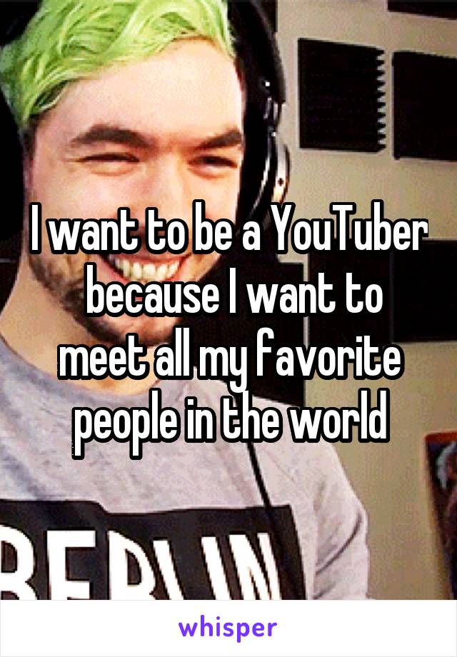 I want to be a YouTuber  because I want to meet all my favorite people in the world