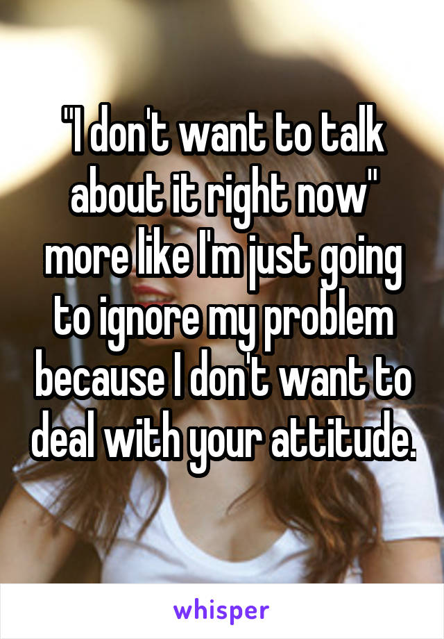 "I don't want to talk about it right now" more like I'm just going to ignore my problem because I don't want to deal with your attitude. 