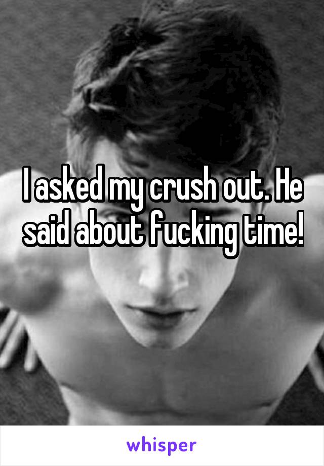 I asked my crush out. He said about fucking time! 