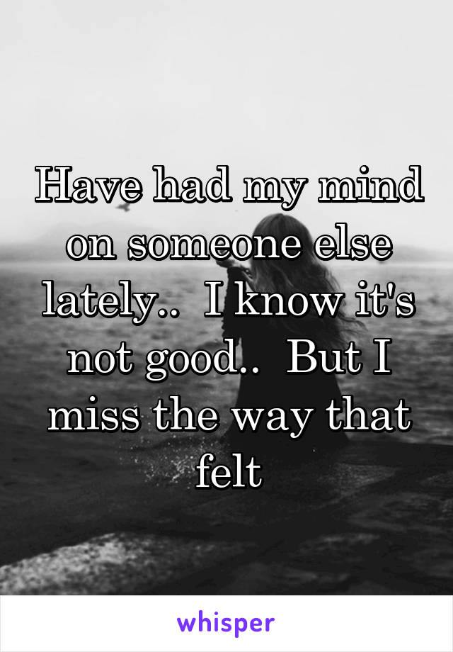 Have had my mind on someone else lately..  I know it's not good..  But I miss the way that felt