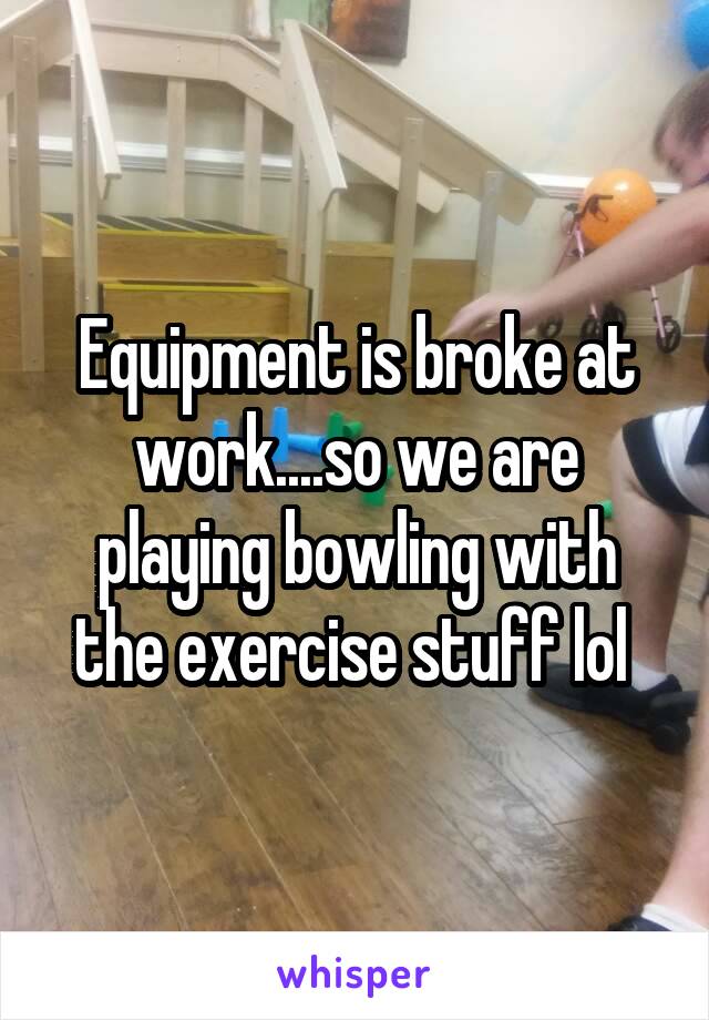 Equipment is broke at work....so we are playing bowling with the exercise stuff lol 