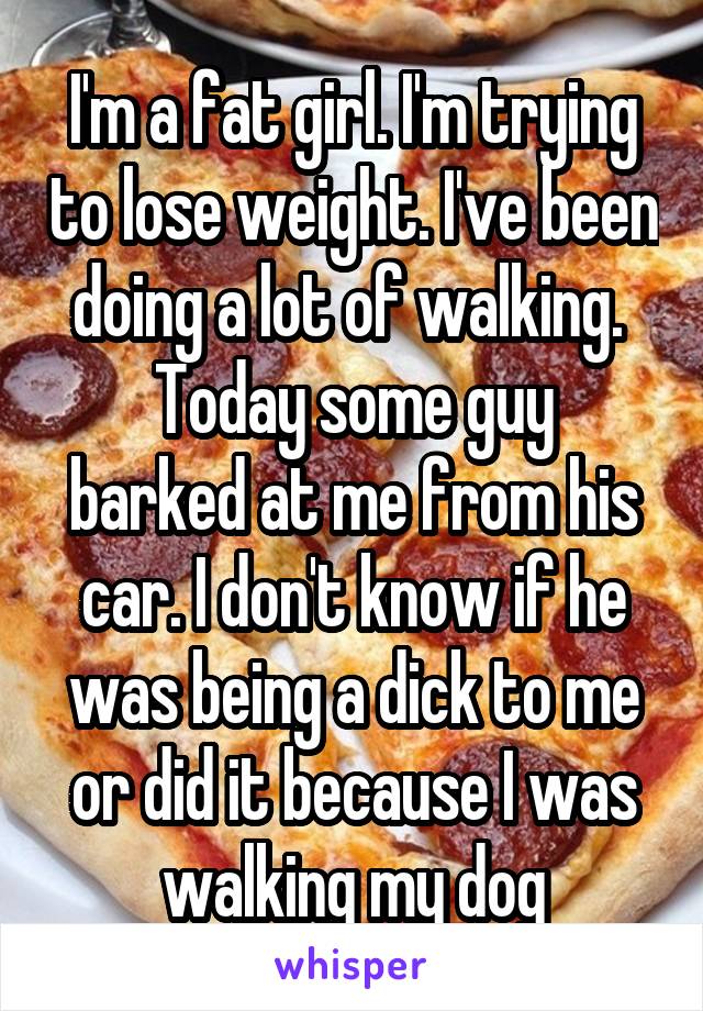 I'm a fat girl. I'm trying to lose weight. I've been doing a lot of walking. 
Today some guy barked at me from his car. I don't know if he was being a dick to me or did it because I was walking my dog