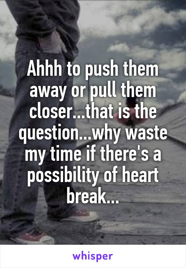 Ahhh to push them away or pull them closer...that is the question...why waste my time if there's a possibility of heart break...