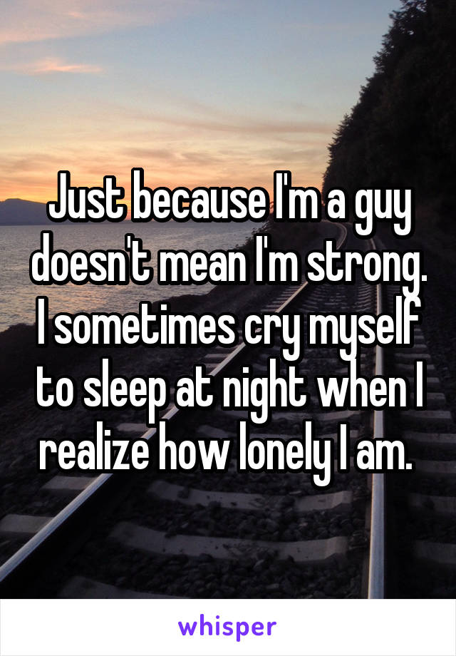 Just because I'm a guy doesn't mean I'm strong. I sometimes cry myself to sleep at night when I realize how lonely I am. 