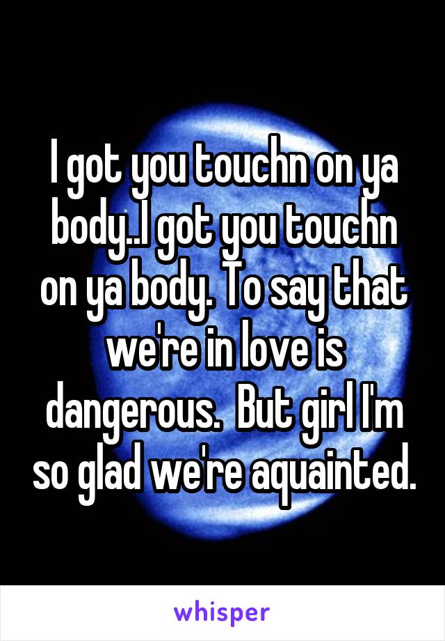 I got you touchn on ya body..I got you touchn on ya body. To say that we're in love is dangerous.  But girl I'm so glad we're aquainted.