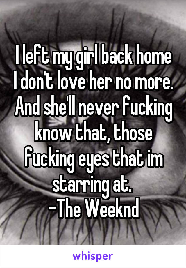 I left my girl back home I don't love her no more. And she'll never fucking know that, those fucking eyes that im starring at. 
-The Weeknd