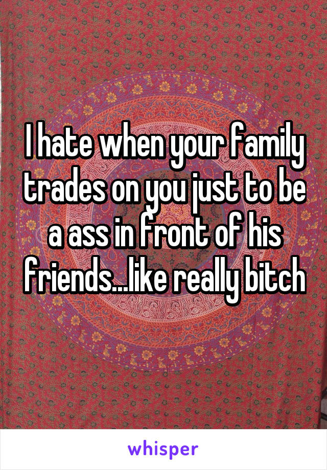 I hate when your family trades on you just to be a ass in front of his friends...like really bitch 