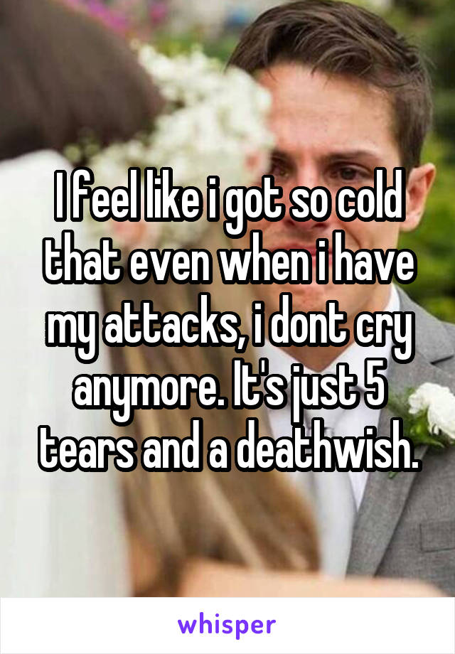I feel like i got so cold that even when i have my attacks, i dont cry anymore. It's just 5 tears and a deathwish.