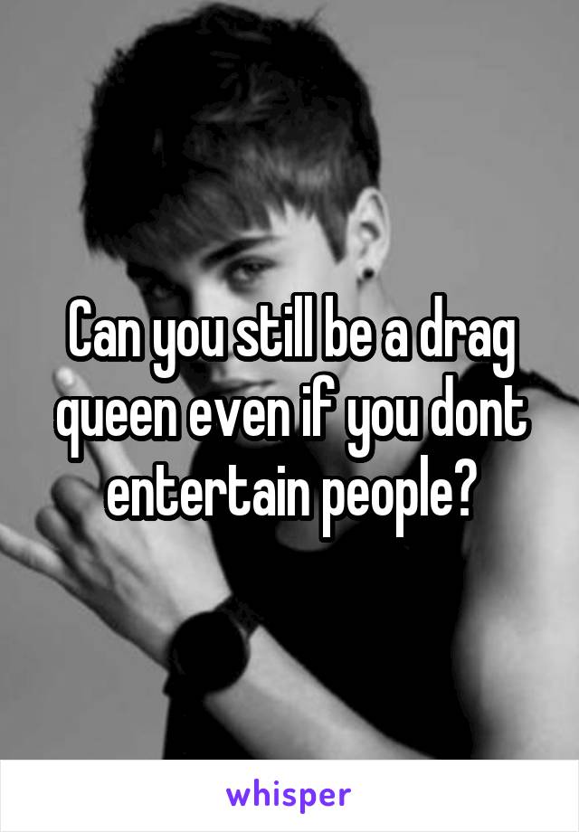 Can you still be a drag queen even if you dont entertain people?