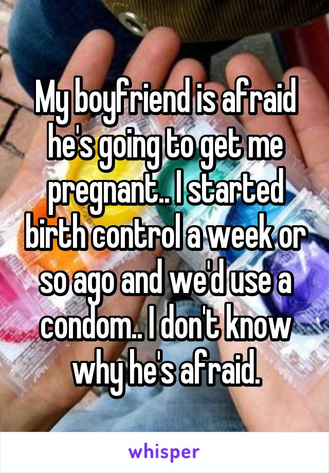 My boyfriend is afraid he's going to get me pregnant.. I started birth control a week or so ago and we'd use a condom.. I don't know why he's afraid.