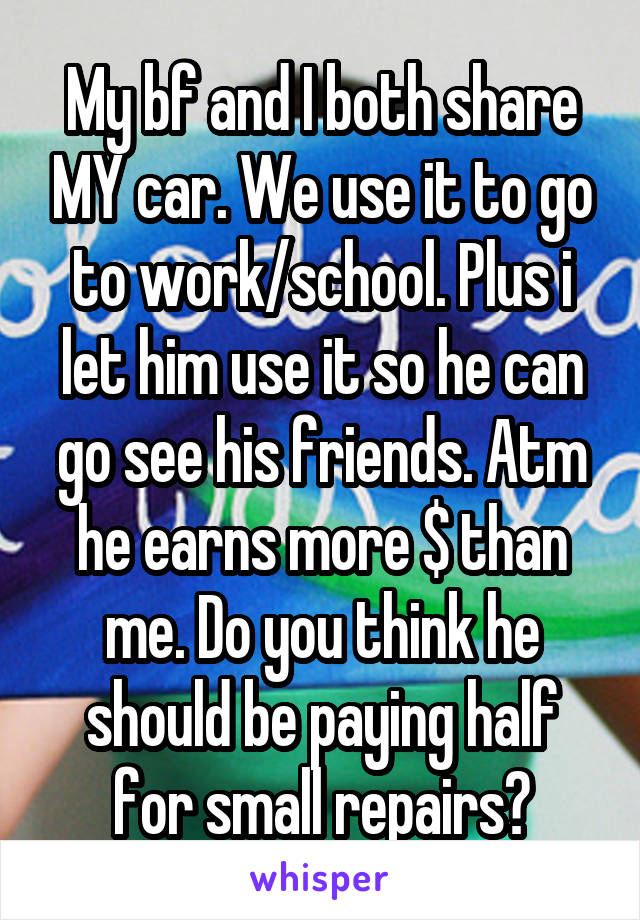 My bf and I both share MY car. We use it to go to work/school. Plus i let him use it so he can go see his friends. Atm he earns more $ than me. Do you think he should be paying half for small repairs?