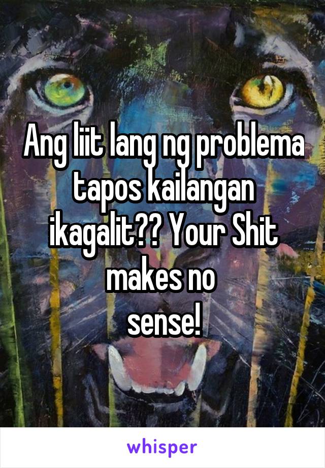 Ang liit lang ng problema tapos kailangan ikagalit?? Your Shit makes no 
sense!