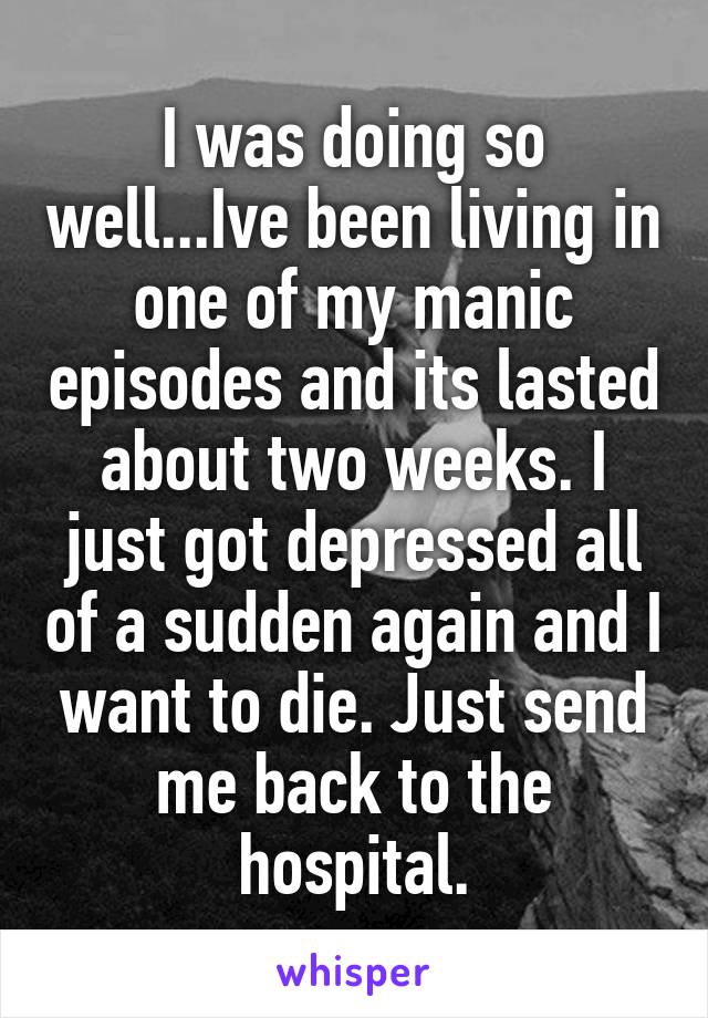 I was doing so well...Ive been living in one of my manic episodes and its lasted about two weeks. I just got depressed all of a sudden again and I want to die. Just send me back to the hospital.