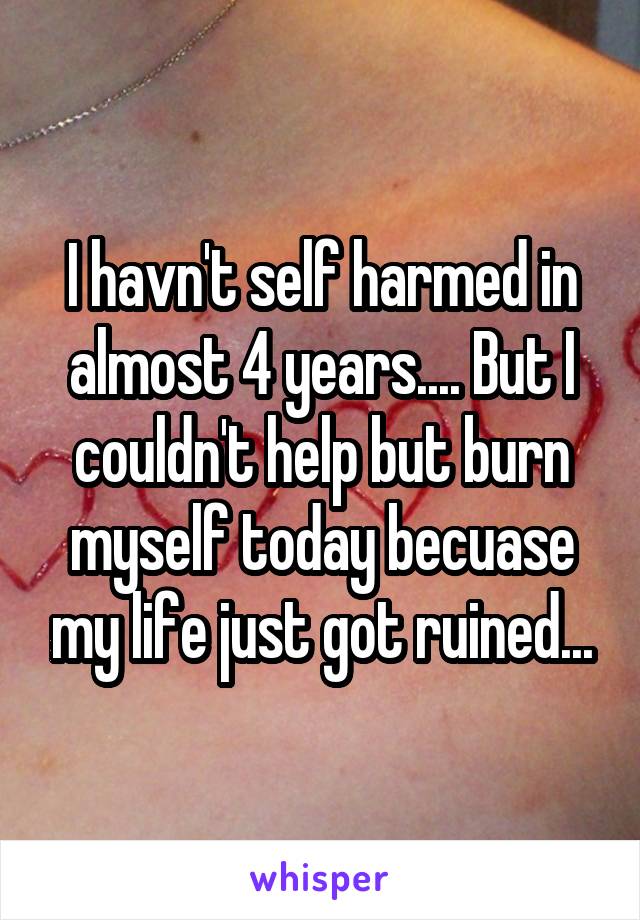 I havn't self harmed in almost 4 years.... But I couldn't help but burn myself today becuase my life just got ruined...