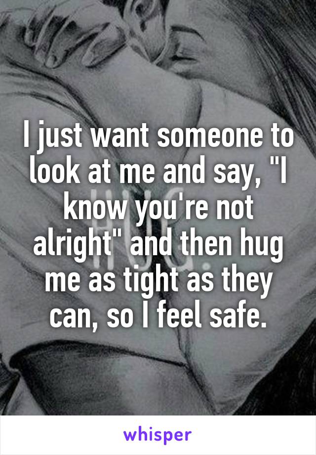 I just want someone to look at me and say, "I know you're not alright" and then hug me as tight as they can, so I feel safe.