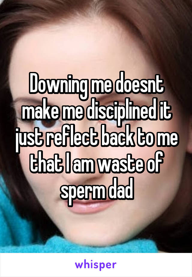 Downing me doesnt make me disciplined it just reflect back to me that I am waste of sperm dad