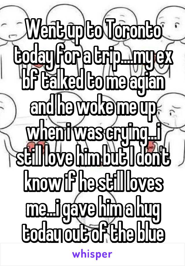 Went up to Toronto today for a trip....my ex bf talked to me agian and he woke me up when i was crying...i still love him but I don't know if he still loves me...i gave him a hug today out of the blue