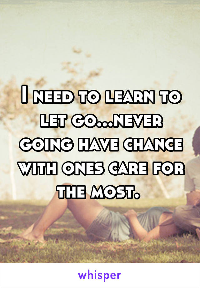 I need to learn to let go...never going have chance with ones care for the most. 