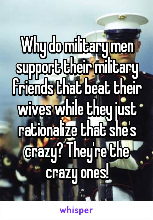 Why do military men support their military friends that beat their wives while they just rationalize that she's crazy? They're the crazy ones!