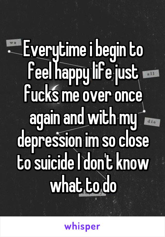 Everytime i begin to feel happy life just fucks me over once again and with my depression im so close to suicide I don't know what to do