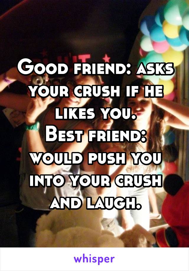 Good friend: asks your crush if he likes you.
Best friend: would push you into your crush and laugh.