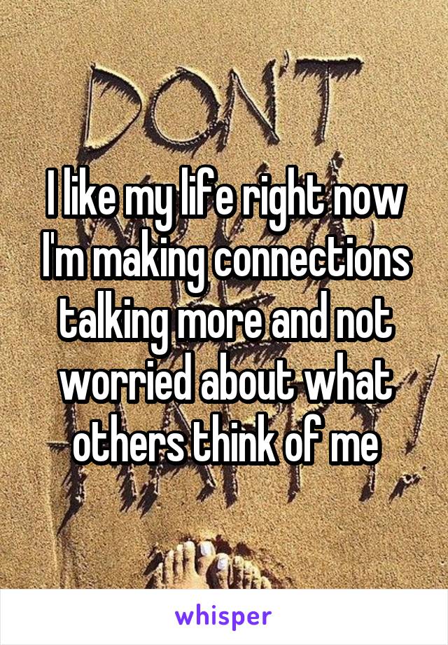 I like my life right now
I'm making connections talking more and not worried about what others think of me