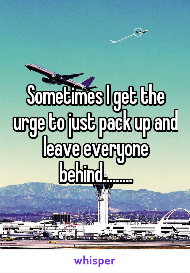 Sometimes I get the urge to just pack up and leave everyone behind.........