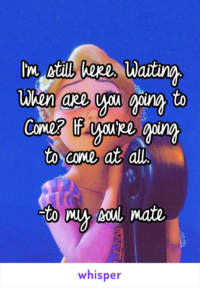 I'm still here. Waiting. When are you going to Come? If you're going to come at all. 

-to my soul mate