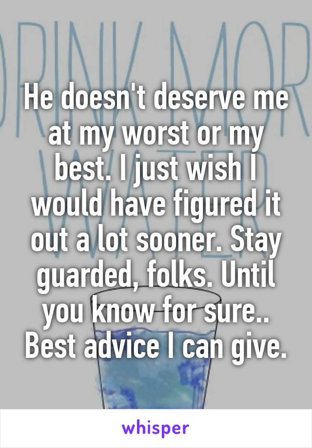 He doesn't deserve me at my worst or my best. I just wish I would have figured it out a lot sooner. Stay guarded, folks. Until you know for sure.. Best advice I can give.