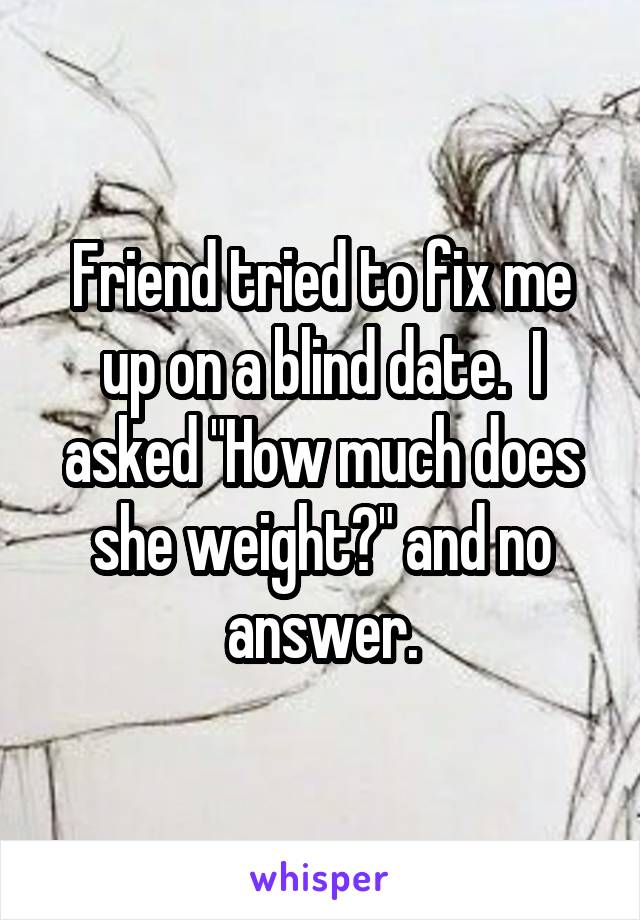 Friend tried to fix me up on a blind date.  I asked "How much does she weight?" and no answer.