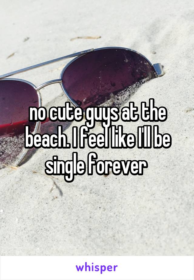 no cute guys at the beach. I feel like I'll be single forever 