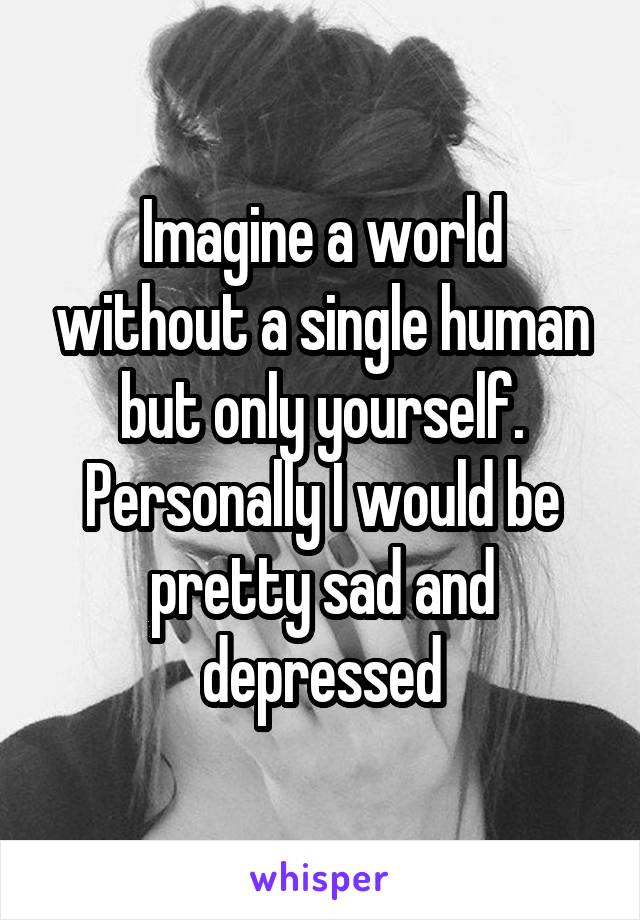 Imagine a world without a single human but only yourself. Personally I would be pretty sad and depressed