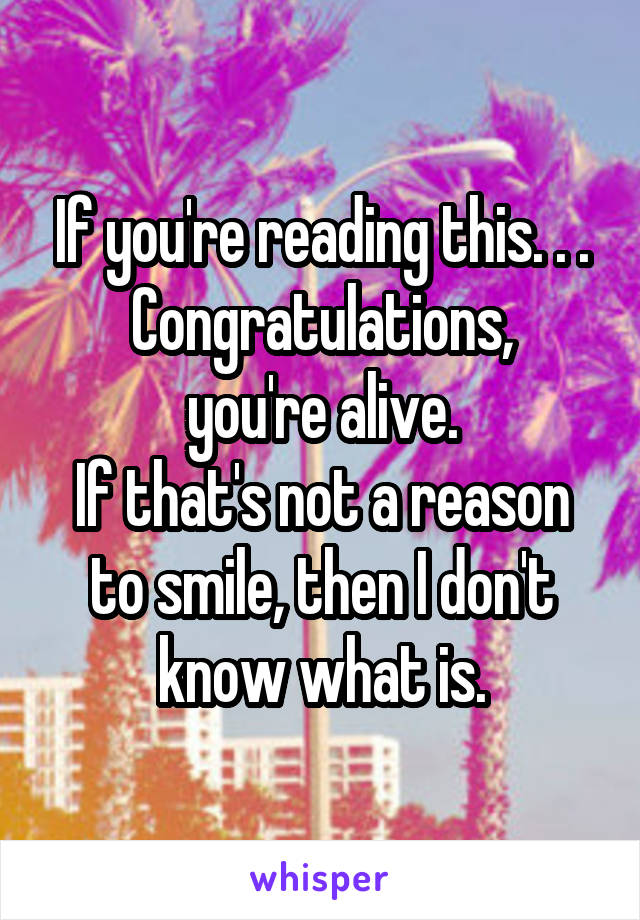 If you're reading this. . .
Congratulations, you're alive.
If that's not a reason to smile, then I don't know what is.