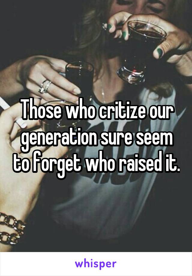 Those who critize our generation sure seem to forget who raised it.