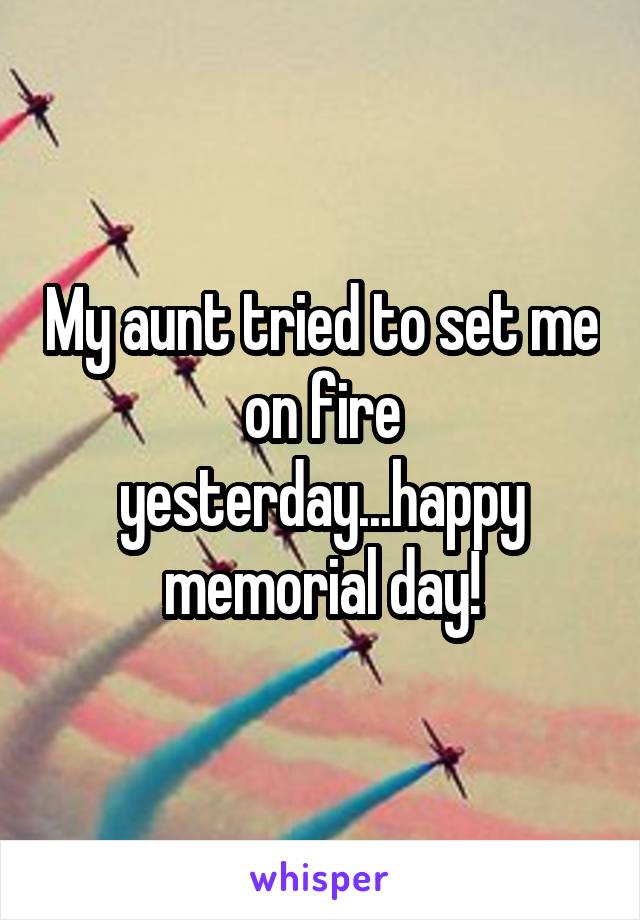 My aunt tried to set me on fire yesterday...happy memorial day!