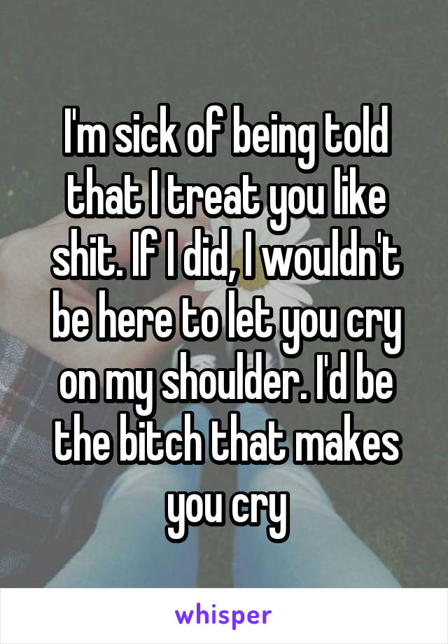 I'm sick of being told that I treat you like shit. If I did, I wouldn't be here to let you cry on my shoulder. I'd be the bitch that makes you cry