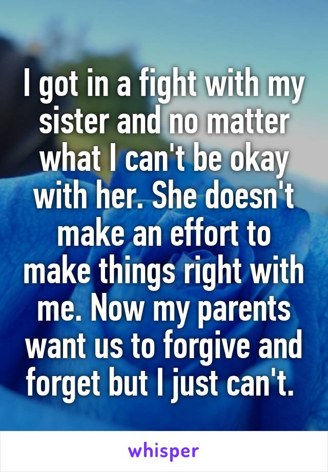 I got in a fight with my sister and no matter what I can't be okay with her. She doesn't make an effort to make things right with me. Now my parents want us to forgive and forget but I just can't. 