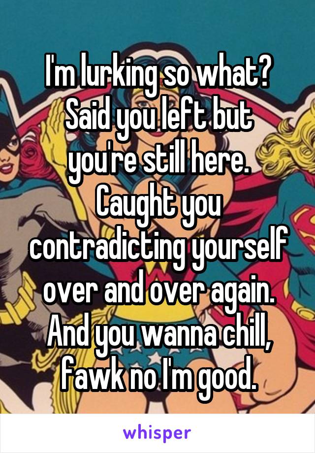 I'm lurking so what?
Said you left but you're still here.
Caught you contradicting yourself over and over again.
And you wanna chill, fawk no I'm good.